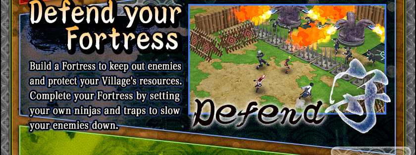 Defend your Fortress
Build a Fortress to keep out enemies and protect your Village's resources.
Complete your Fortress by setting your own ninjas and traps to slow your enemies down.