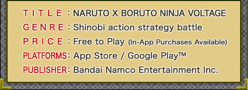TITLE:NARUTO X BORUTO NINJA VOLTAGE
GENRE:Shinobi Action strategy battle
PRICE:Free to Play (In-App Purchases Available)
PLATFORMS:App Store / Google Play
PUBLISHER:Bandai Namco Entertainment Inc.