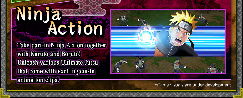 Ninja Action
Take part in Ninja Action together with Naruto and Boruto!
Unleash various Ultimate Jutsu that come with exciting cut-in animation clips!
*Game visuals are under development.